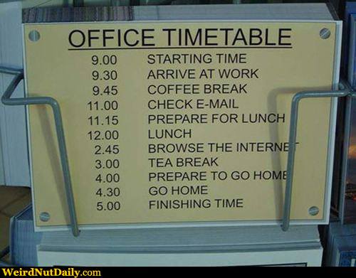 View joke - Office timetable. 9:00 - starting time. 9:30 - arrive at work. 9:45 - coffee break. 11:00 - check email. 11:15 - prepare for lunch. 12:00 - lunch. 2:45 - browse the internet. 3:00 - tea break. 4:00 - prepare to go home. 4:30 - go home.